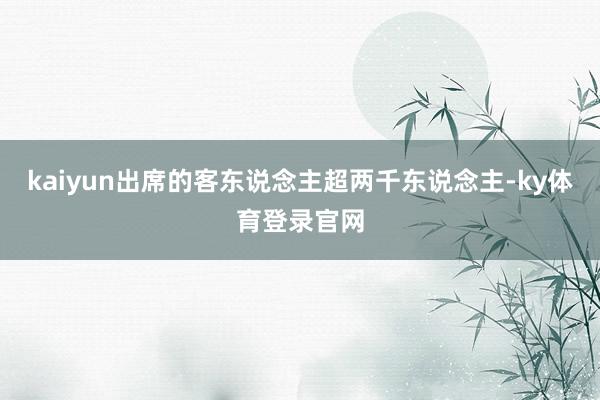kaiyun出席的客东说念主超两千东说念主-ky体育登录官网