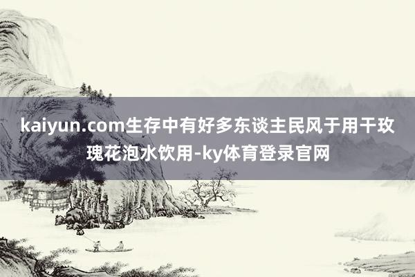 kaiyun.com生存中有好多东谈主民风于用干玫瑰花泡水饮用-ky体育登录官网