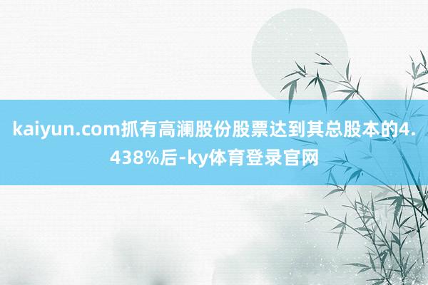 kaiyun.com抓有高澜股份股票达到其总股本的4.438%后-ky体育登录官网