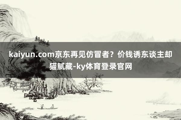 kaiyun.com京东再见仿冒者？价钱诱东谈主却猫腻藏-ky体育登录官网