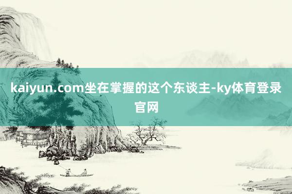 kaiyun.com坐在掌握的这个东谈主-ky体育登录官网