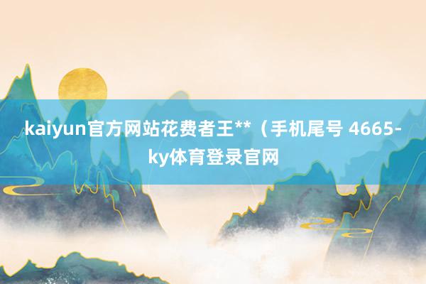 kaiyun官方网站花费者王**（手机尾号 4665-ky体育登录官网