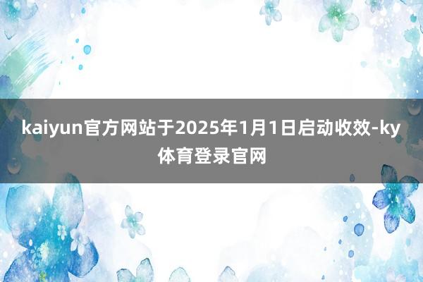 kaiyun官方网站于2025年1月1日启动收效-ky体育登录官网