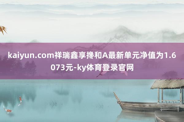 kaiyun.com祥瑞鑫享搀和A最新单元净值为1.6073元-ky体育登录官网