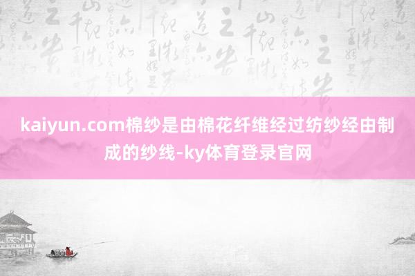 kaiyun.com棉纱是由棉花纤维经过纺纱经由制成的纱线-ky体育登录官网