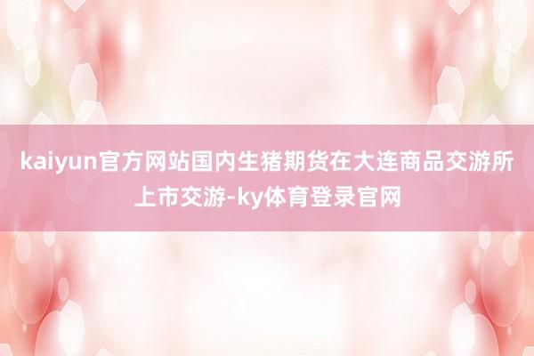 kaiyun官方网站国内生猪期货在大连商品交游所上市交游-ky体育登录官网