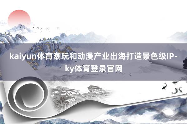 kaiyun体育潮玩和动漫产业出海打造景色级IP-ky体育登录官网