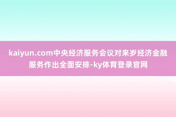 kaiyun.com中央经济服务会议对来岁经济金融服务作出全面安排-ky体育登录官网