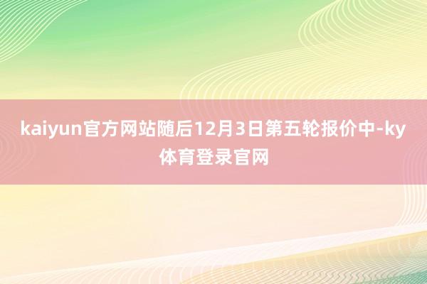 kaiyun官方网站随后12月3日第五轮报价中-ky体育登录官网