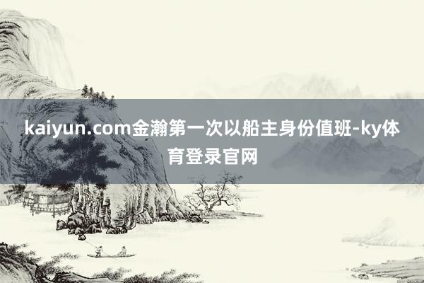 kaiyun.com金瀚第一次以船主身份值班-ky体育登录官网