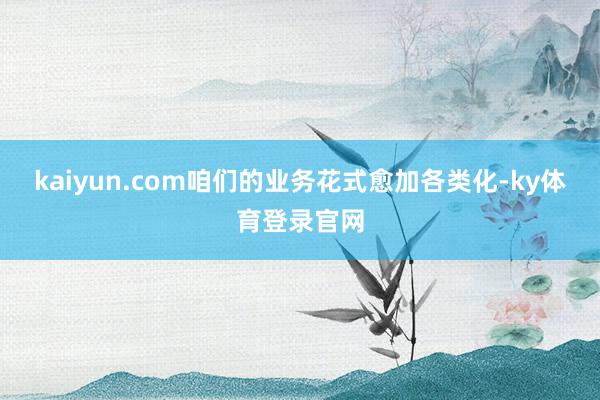 kaiyun.com咱们的业务花式愈加各类化-ky体育登录官网