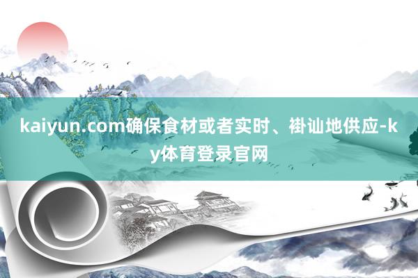 kaiyun.com确保食材或者实时、褂讪地供应-ky体育登录官网