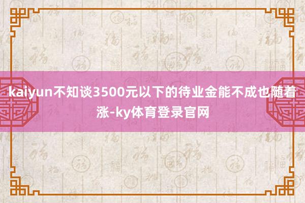 kaiyun不知谈3500元以下的待业金能不成也随着涨-ky体育登录官网