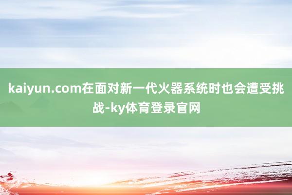 kaiyun.com在面对新一代火器系统时也会遭受挑战-ky体育登录官网