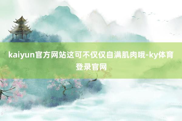 kaiyun官方网站这可不仅仅自满肌肉哦-ky体育登录官网