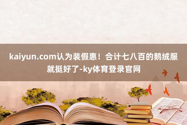 kaiyun.com认为装假惠！合计七八百的鹅绒服就挺好了-ky体育登录官网