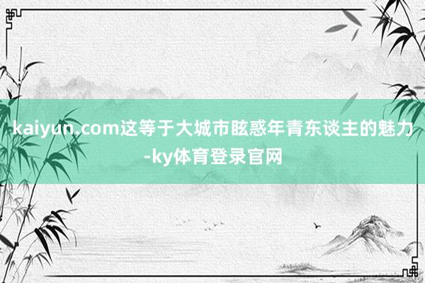 kaiyun.com这等于大城市眩惑年青东谈主的魅力-ky体育登录官网