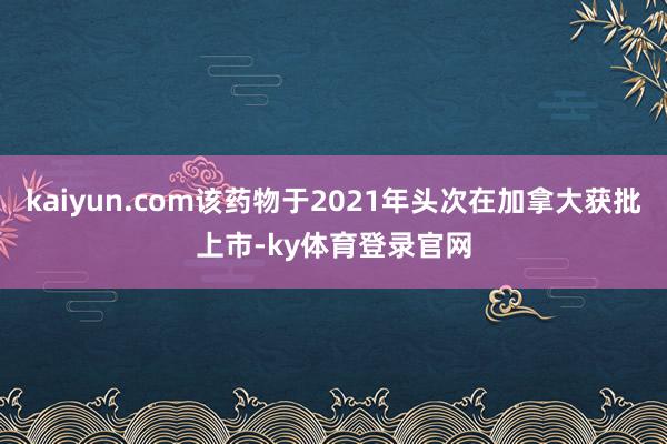 kaiyun.com该药物于2021年头次在加拿大获批上市-ky体育登录官网