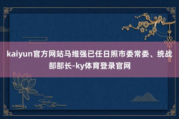 kaiyun官方网站马维强已任日照市委常委、统战部部长-ky体育登录官网