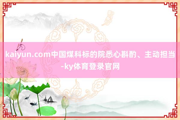 kaiyun.com中国煤科标的院悉心斟酌、主动担当-ky体育登录官网