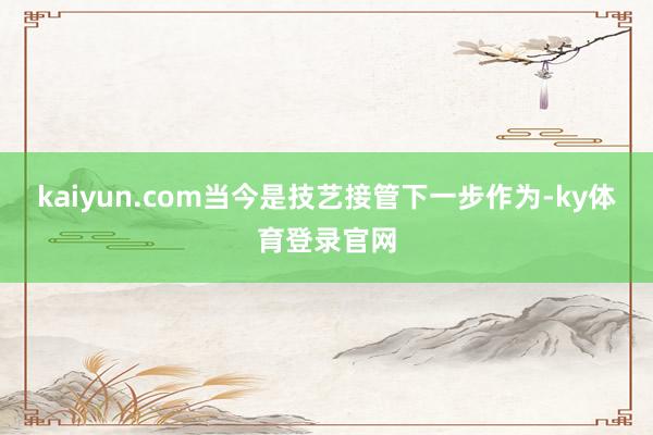 kaiyun.com当今是技艺接管下一步作为-ky体育登录官网