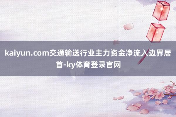 kaiyun.com交通输送行业主力资金净流入边界居首-ky体育登录官网