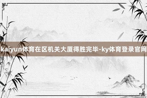 kaiyun体育在区机关大厦得胜完毕-ky体育登录官网