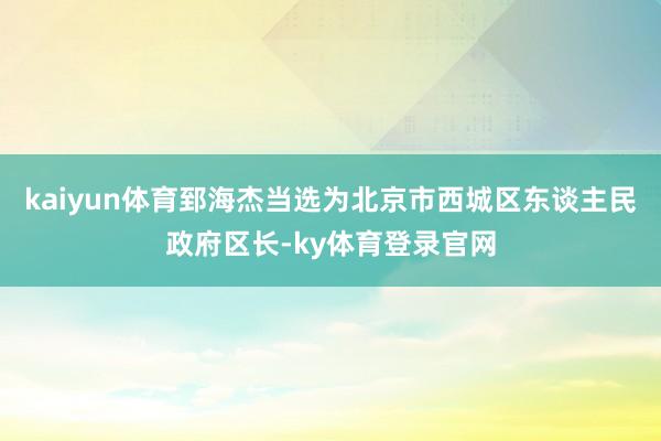 kaiyun体育郅海杰当选为北京市西城区东谈主民政府区长-ky体育登录官网
