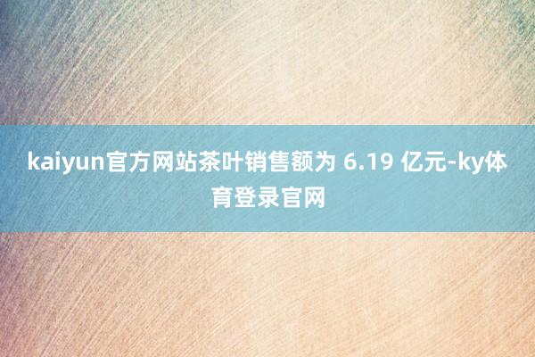 kaiyun官方网站茶叶销售额为 6.19 亿元-ky体育登录官网
