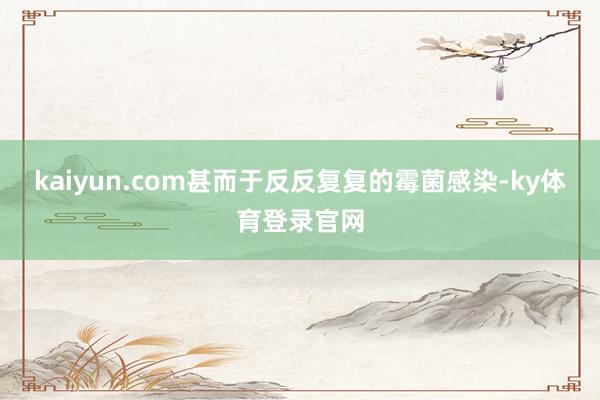 kaiyun.com甚而于反反复复的霉菌感染-ky体育登录官网
