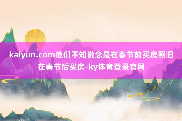 kaiyun.com他们不知说念是在春节前买房照旧在春节后买房-ky体育登录官网