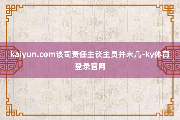 kaiyun.com该司责任主谈主员并未几-ky体育登录官网
