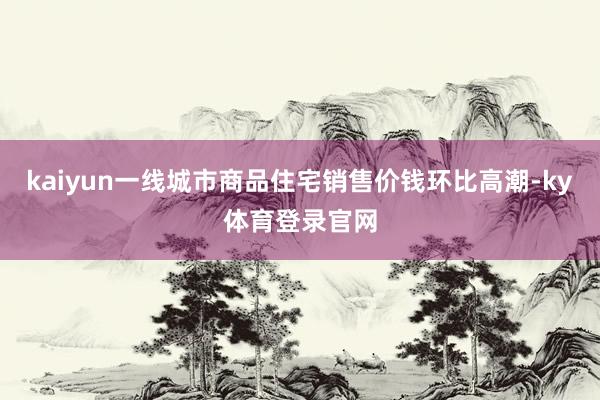 kaiyun一线城市商品住宅销售价钱环比高潮-ky体育登录官网