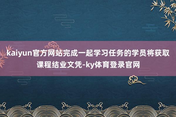 kaiyun官方网站完成一起学习任务的学员将获取课程结业文凭-ky体育登录官网