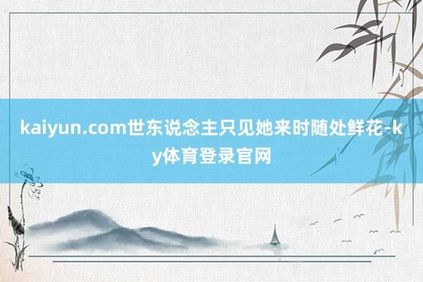 kaiyun.com世东说念主只见她来时随处鲜花-ky体育登录官网