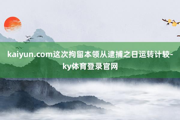 kaiyun.com这次拘留本领从逮捕之日运转计较-ky体育登录官网
