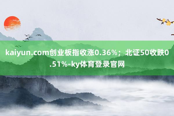 kaiyun.com创业板指收涨0.36%；北证50收跌0.51%-ky体育登录官网
