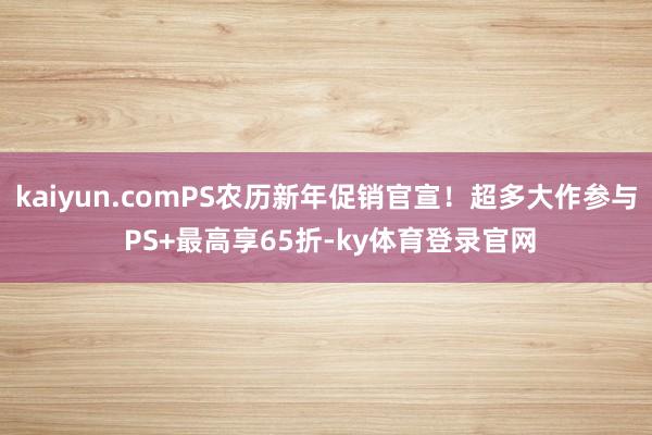 kaiyun.comPS农历新年促销官宣！超多大作参与 PS+最高享65折-ky体育登录官网