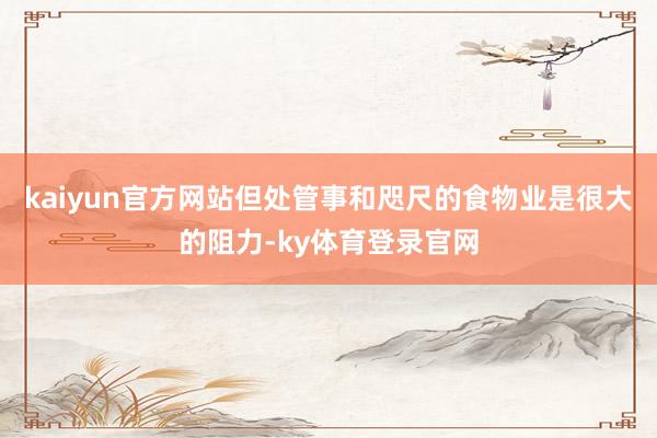 kaiyun官方网站但处管事和咫尺的食物业是很大的阻力-ky体育登录官网