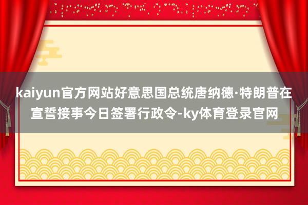 kaiyun官方网站好意思国总统唐纳德·特朗普在宣誓接事今日签署行政令-ky体育登录官网
