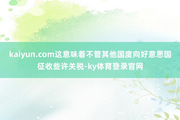 kaiyun.com这意味着不管其他国度向好意思国征收些许关税-ky体育登录官网