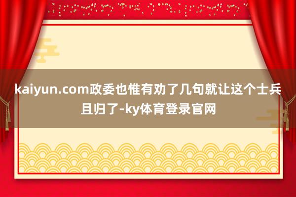 kaiyun.com政委也惟有劝了几句就让这个士兵且归了-ky体育登录官网