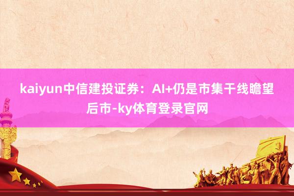 kaiyun　　中信建投证券：AI+仍是市集干线　　瞻望后市-ky体育登录官网