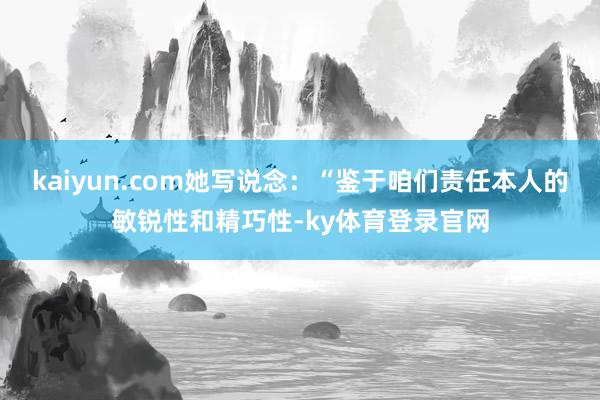 kaiyun.com她写说念：“鉴于咱们责任本人的敏锐性和精巧性-ky体育登录官网