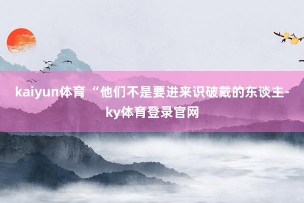 kaiyun体育 “他们不是要进来识破戴的东谈主-ky体育登录官网