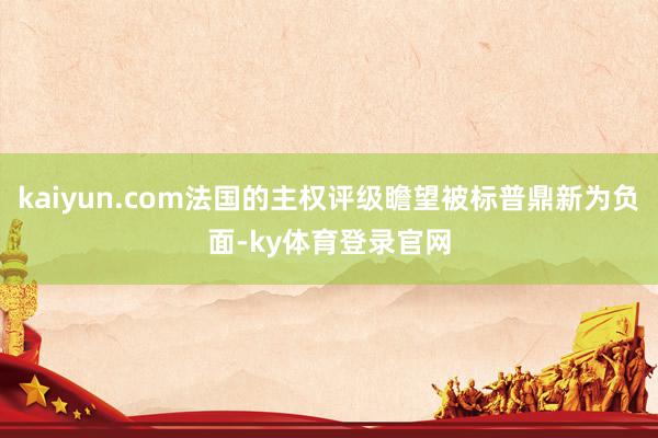 kaiyun.com法国的主权评级瞻望被标普鼎新为负面-ky体育登录官网