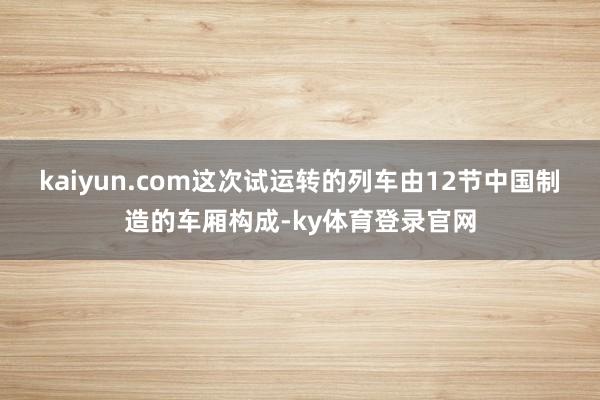 kaiyun.com　　这次试运转的列车由12节中国制造的车厢构成-ky体育登录官网