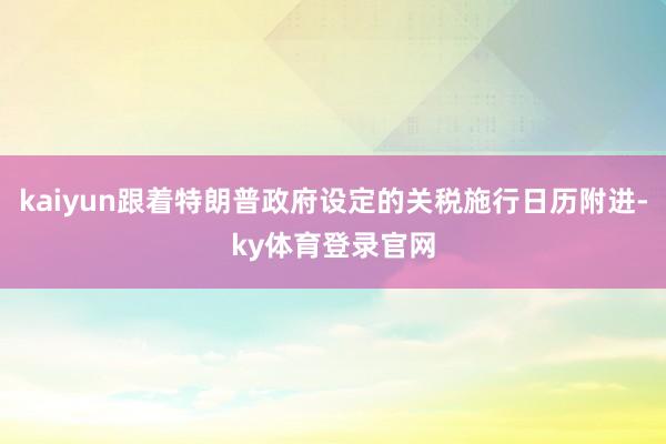 kaiyun跟着特朗普政府设定的关税施行日历附进-ky体育登录官网