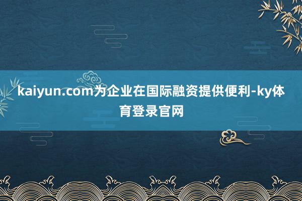 kaiyun.com为企业在国际融资提供便利-ky体育登录官网