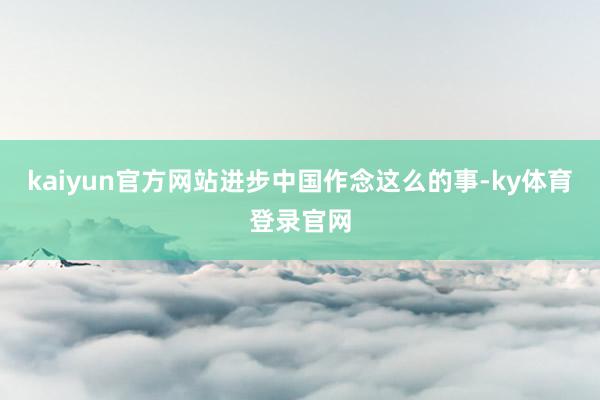 kaiyun官方网站进步中国作念这么的事-ky体育登录官网